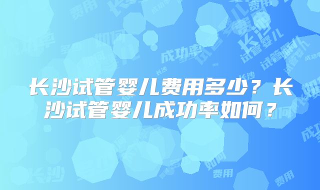 长沙试管婴儿费用多少？长沙试管婴儿成功率如何？