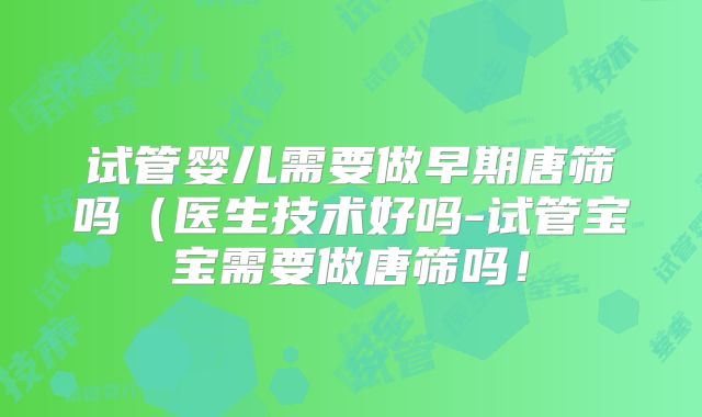 试管婴儿需要做早期唐筛吗（医生技术好吗-试管宝宝需要做唐筛吗！