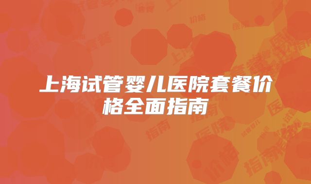 上海试管婴儿医院套餐价格全面指南