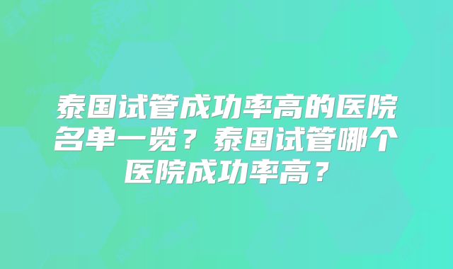 泰国试管成功率高的医院名单一览？泰国试管哪个医院成功率高？