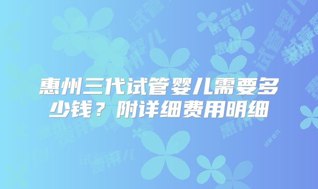 惠州三代试管婴儿需要多少钱？附详细费用明细