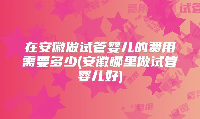 在安徽做试管婴儿的费用需要多少(安徽哪里做试管婴儿好)