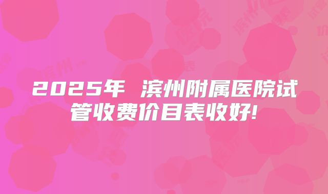 2025年 滨州附属医院试管收费价目表收好!