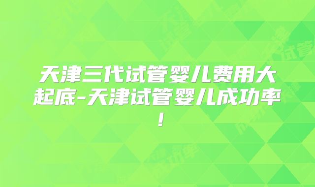 天津三代试管婴儿费用大起底-天津试管婴儿成功率！