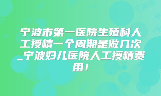 宁波市第一医院生殖科人工授精一个周期是做几次_宁波妇儿医院人工授精费用!