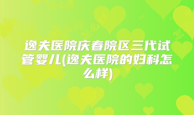 逸夫医院庆春院区三代试管婴儿(逸夫医院的妇科怎么样)