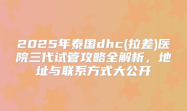 2025年泰国dhc(拉差)医院三代试管攻略全解析，地址与联系方式大公开