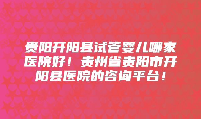 贵阳开阳县试管婴儿哪家医院好!贵州省贵阳市开阳县医院的咨询平台!