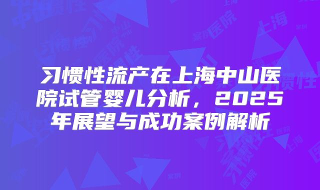 习惯性流产在上海中山医院试管婴儿分析，2025年展望与成功案例解析
