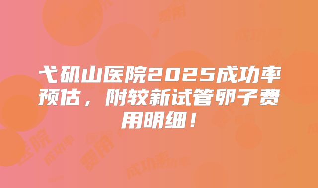 弋矶山医院2025成功率预估,附较新试管卵子费用明细!