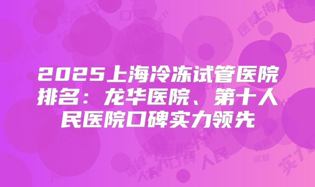 2025上海冷冻试管医院排名：龙华医院、第十人民医院口碑实力领先