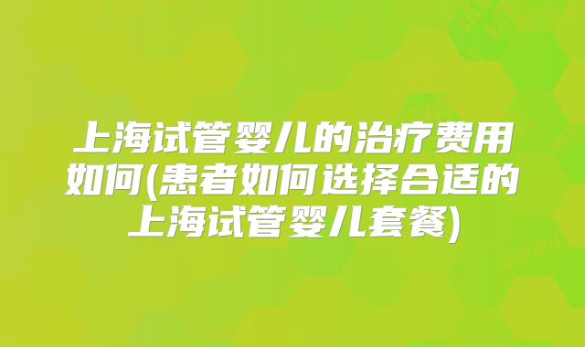 上海试管婴儿的治疗费用如何(患者如何选择合适的上海试管婴儿套餐)