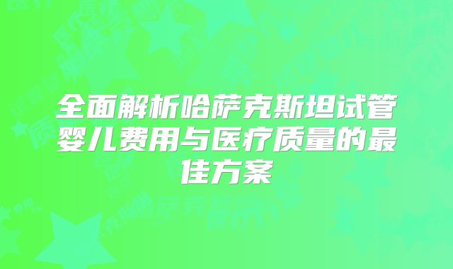 全面解析哈萨克斯坦试管婴儿费用与医疗质量的最佳方案