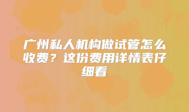 广州私人机构做试管怎么收费？这份费用详情表仔细看