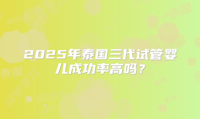 2025年泰国三代试管婴儿成功率高吗？