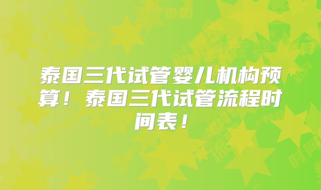 泰国三代试管婴儿机构预算！泰国三代试管流程时间表！