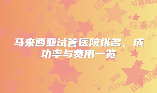 马来西亚试管医院排名，成功率与费用一览