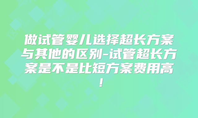做试管婴儿选择超长方案与其他的区别-试管超长方案是不是比短方案费用高！