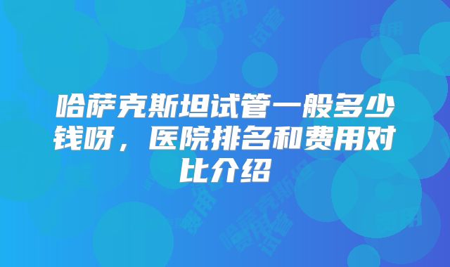 哈萨克斯坦试管一般多少钱呀，医院排名和费用对比介绍