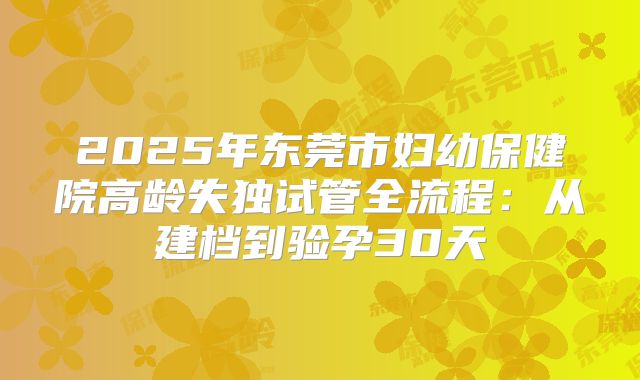 2025年东莞市妇幼保健院高龄失独试管全流程：从建档到验孕30天