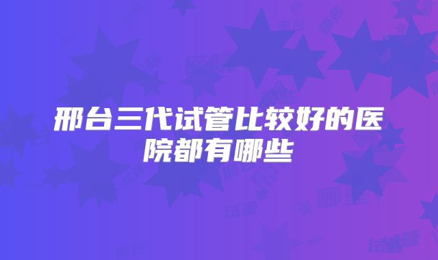 邢台三代试管比较好的医院都有哪些