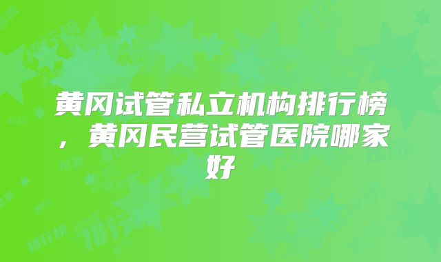黄冈试管私立机构排行榜，黄冈民营试管医院哪家好