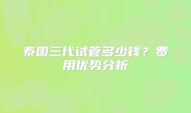 泰国三代试管多少钱？费用优势分析