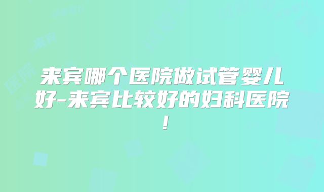 来宾哪个医院做试管婴儿好-来宾比较好的妇科医院！