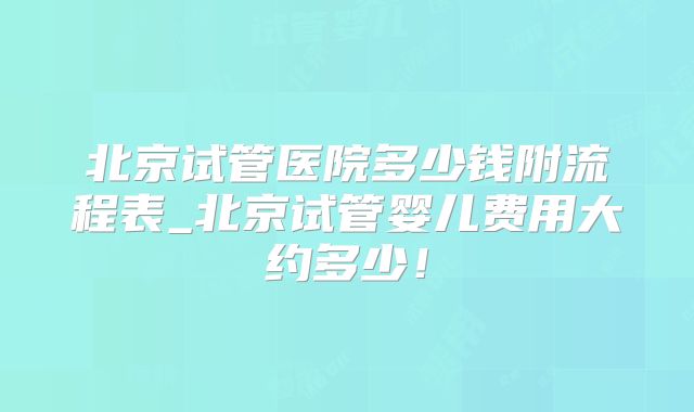 北京试管医院多少钱附流程表_北京试管婴儿费用大约多少！