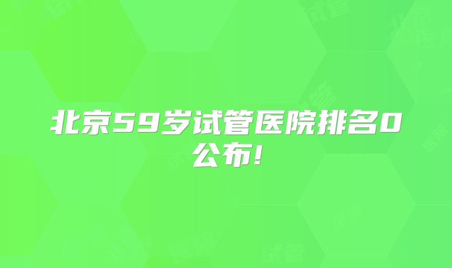 北京59岁试管医院排名0公布!