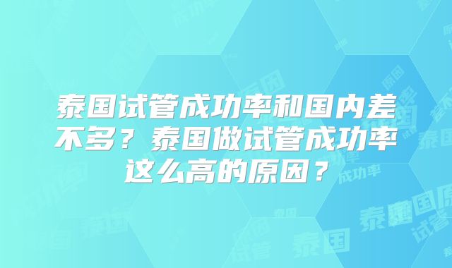 泰国试管成功率和国内差不多?泰国做试管成功率这么高的原因?