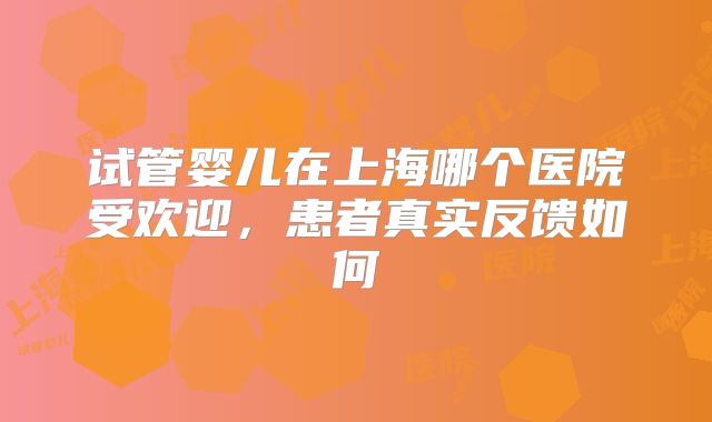 试管婴儿在上海哪个医院受欢迎，患者真实反馈如何