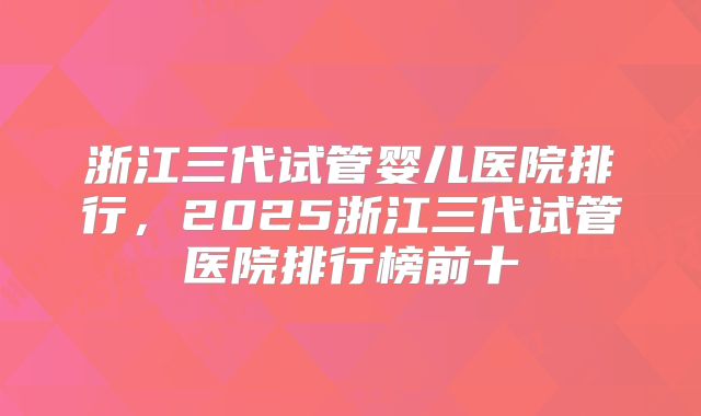 浙江三代试管婴儿医院排行,2025浙江三代试管医院排行榜前十