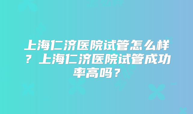 上海仁济医院试管怎么样?上海仁济医院试管成功率高吗?