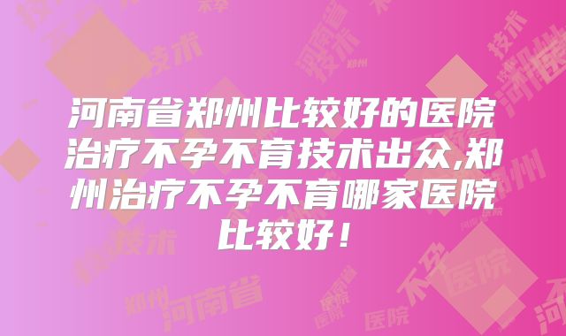 河南省郑州比较好的医院治疗不孕不育技术出众,郑州治疗不孕不育哪家医院比较好!