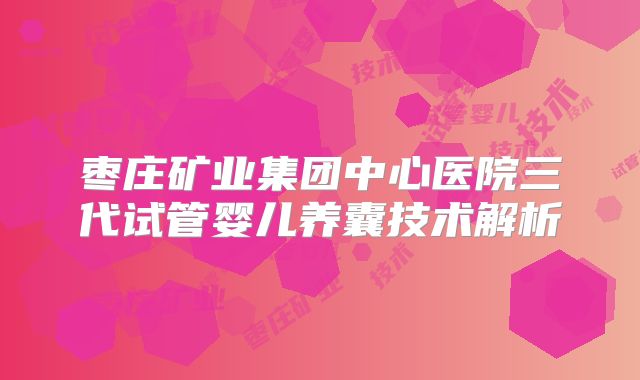 枣庄矿业集团中心医院三代试管婴儿养囊技术解析