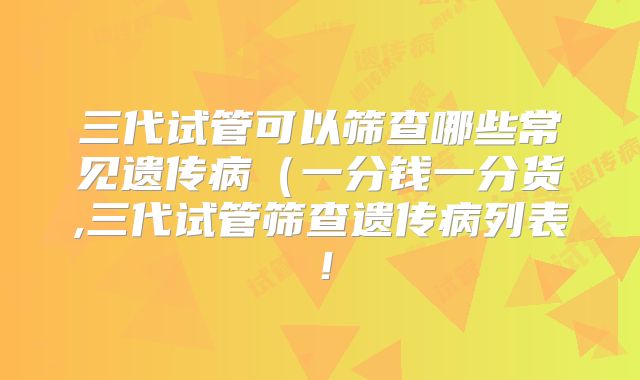 三代试管可以筛查哪些常见遗传病（一分钱一分货,三代试管筛查遗传病列表！