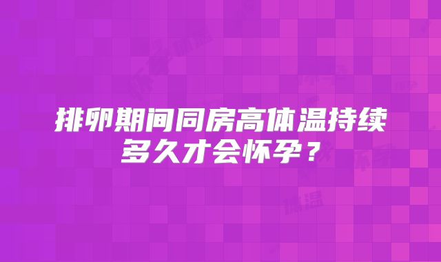 排卵期间同房高体温持续多久才会怀孕？