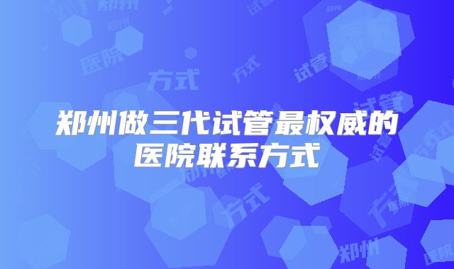 郑州做三代试管最权威的医院联系方式