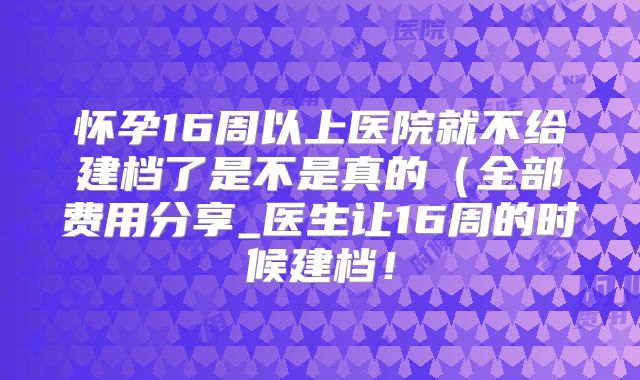 怀孕16周以上医院就不给建档了是不是真的(全部费用分享_医生让16周的时候建档!