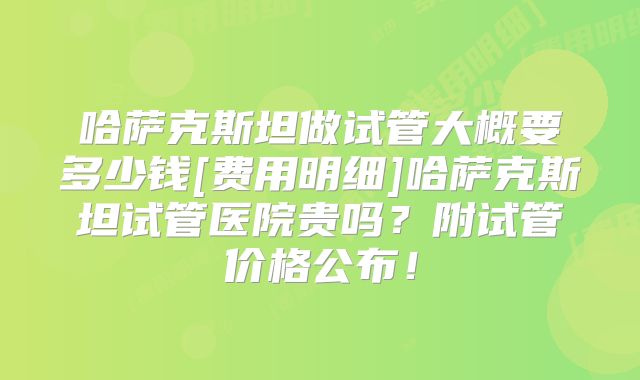 哈萨克斯坦做试管大概要多少钱[费用明细]哈萨克斯坦试管医院贵吗？附试管价格公布！