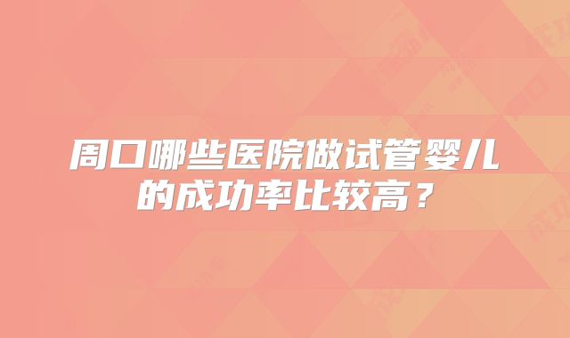 周口哪些医院做试管婴儿的成功率比较高？