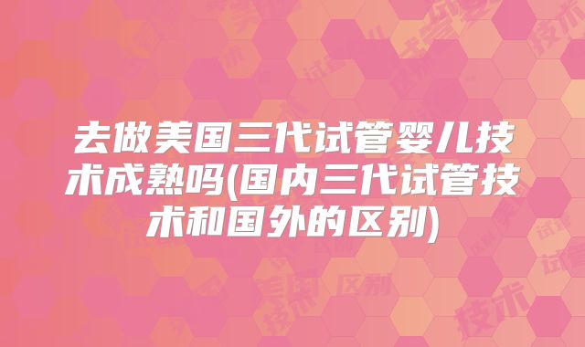 去做美国三代试管婴儿技术成熟吗(国内三代试管技术和国外的区别)
