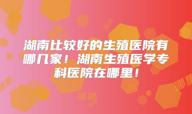 湖南比较好的生殖医院有哪几家！湖南生殖医学专科医院在哪里！