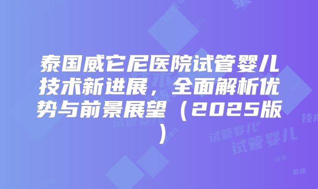 泰国威它尼医院试管婴儿技术新进展，全面解析优势与前景展望（2025版）