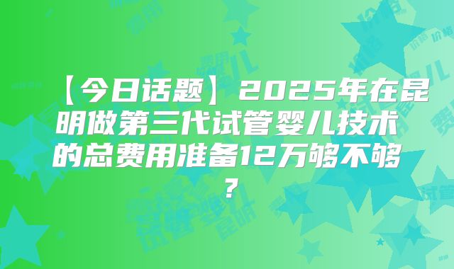 【今日话题】2025年在昆明做第三代试管婴儿技术的总费用准备12万够不够？