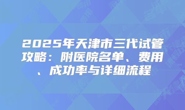 2025年天津市三代试管攻略:附医院名单、费用、成功率与详细流程