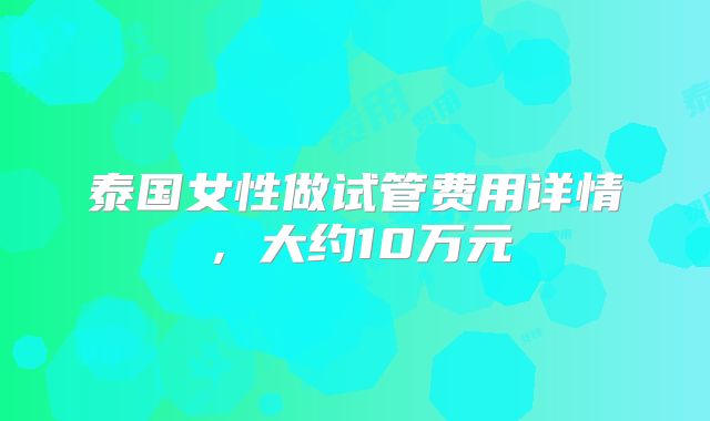 泰国女性做试管费用详情，大约10万元
