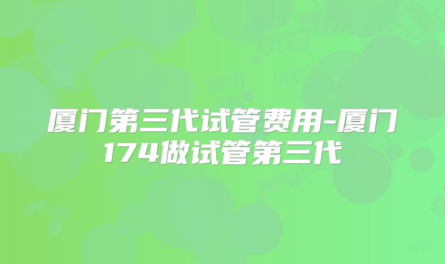厦门第三代试管费用-厦门174做试管第三代