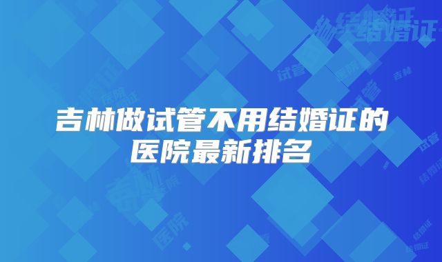 吉林做试管不用结婚证的医院最新排名